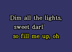 Dim all the lights,
sweet darl'

so fill me up, Oh