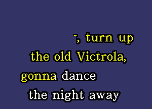 ', turn up
the 01d Victrola,

gonna dance

the night away