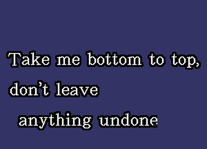 Take me bottom to top,

don,t leave

anything undone