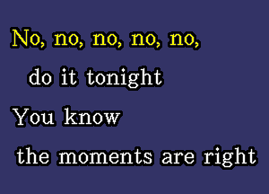 No, no, n0, n0, n0,
do it tonight

You know

the moments are right