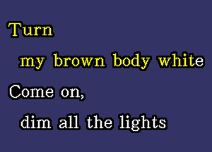 Turn
my brown body White

Come on,

dim all the lights