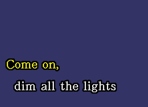 Come on,

dim all the lights