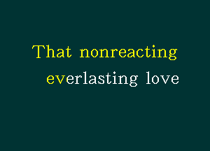 That nonreacting

everlasting love