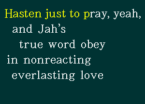 Hasten just to pray, yeah,
and Jaws
true word obey

in nonreacting
everlasting love