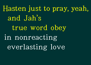 Hasten just to pray, yeah,
and Jaws
true word obey

in nonreacting
everlasting love