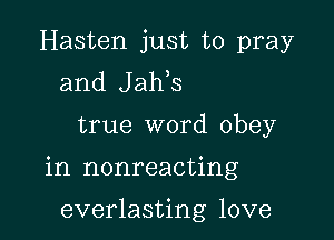 Hasten just to pray
and Jaws

true word obey

in nonreacting

everlasting love