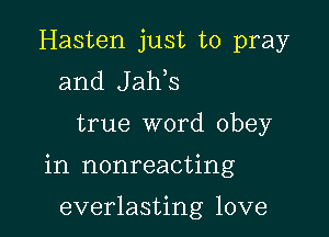 Hasten just to pray
and Jaws

true word obey

in nonreacting

everlasting love