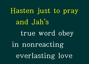 Hasten just to pray
and Jaws

true word obey

in nonreacting

everlasting love