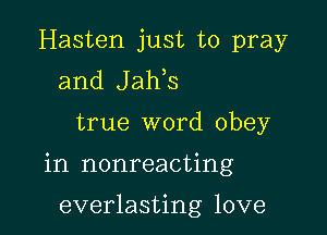 Hasten just to pray
and Jaws

true word obey

in nonreacting

everlasting love