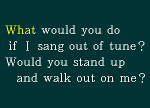 What would you do

if I sang out of tune?

Would you stand up
and walk out on me?