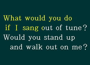 What would you do

if I sang out of tune?

Would you stand up
and walk out on me?