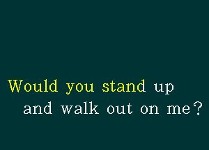 Would you stand up
and walk out on me?