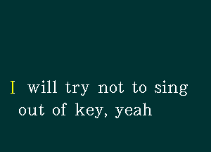 I will try not to sing
out of key, yeah