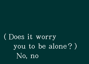 ( Does it worry
you to be alone? )
No, no