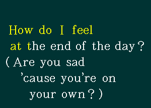 How do I feel
at the end of the day?

(Are you sad
bause you,re on
your own? )