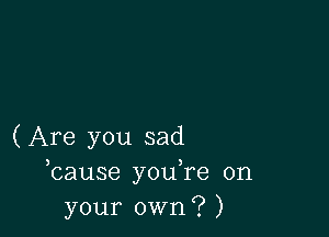 (Are you sad
bause you,re on
your own? )