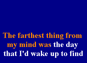 The farthest thing from
my mind was the day
that I'd wake up to find