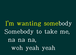 Fm wanting somebody

Somebody to take me,
na na na,
woh yeah yeah