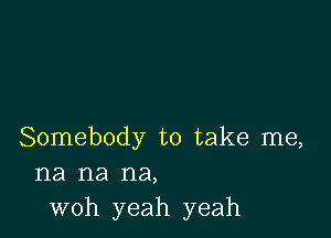 Somebody to take me,
na na na,
woh yeah yeah