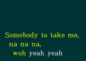 Somebody to take me,
na na na,
woh yeah yeah