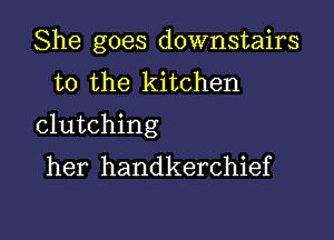 She goes downstairs
to the kitchen

clutching
her handkerchief