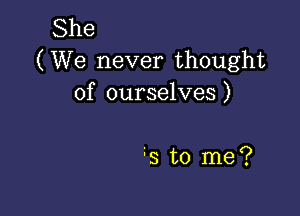 She
(We never thought
of ourselves)

s to me?