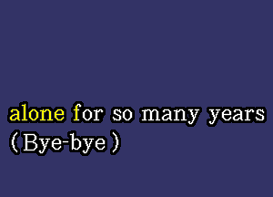 alone for so many years
( Bye-bye)