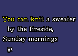 You can knit a sweater

by the f ireside,

Sunday mornings
g(