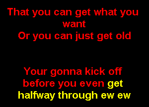 That you can get what you
want
Or you can just get old

Your gonna kick off
before you even get
halfway through ew ew