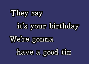 They say

ifs your birthday

We,re gonna

have a good tin