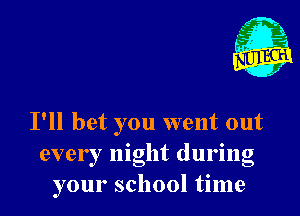 I'll bet you went out
every night during
your school time