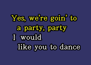 Yes, wdre goin to
a party, party

I would
like you to dance