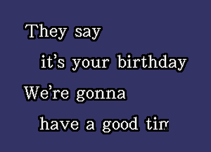 They say

ifs your birthday

We,re gonna

have a good tirY