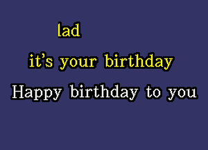 lad
ifs your birthday

Happy birthday to you