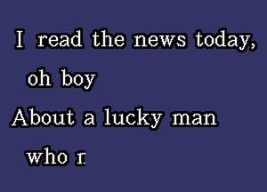 I read the news today,

oh boy

About a lucky man

Who r