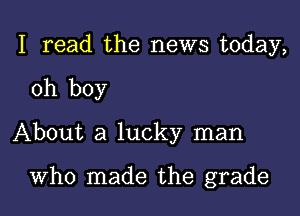 I read the news today,

oh boy

About a lucky man

Who made the grade