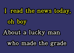 I read the news today,

oh boy

About a lucky man

Who made the grade