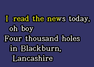 I read the news today,
oh boy

Four thousand holes
in Blackburn,
Lancashire