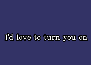 Yd love to turn you on