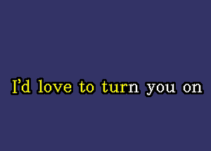 Yd love to turn you on