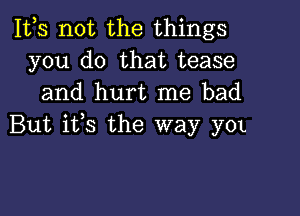 1113 not the things
you do that tease
and hurt me bad

But ifs the way yOL