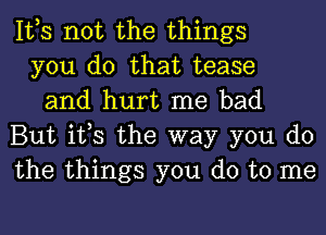 It,s not the things
you do that tease
and hurt me bad
But it,s the way you do
the things you do to me