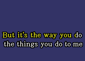 But ifs the way you do
the things you do to me