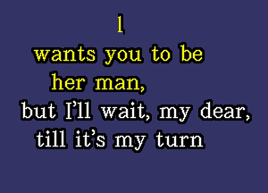 l

wants you to be
her man,

but 111 wait, my dear,
till ifs my turn