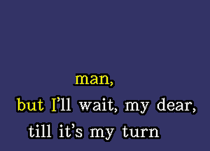 man,

but F11 wait, my dear,

till ifs my turn