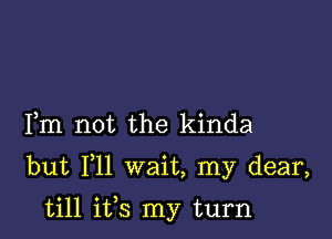 Fm not the kinda

but F11 wait, my dear,

till ifs my turn