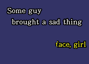 Some guy

brought a sad thing

face, girl