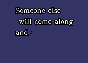 Someone else

Will come along

and