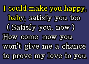 I could make you happy,
baby, satisfy you too
( Satisfy you, now )
How come now you
won,t give me a chance
to prove my love to you