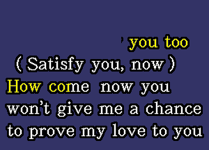 you too
( Satisfy you, now )
How come now you
won,t give me a chance
to prove my love to you